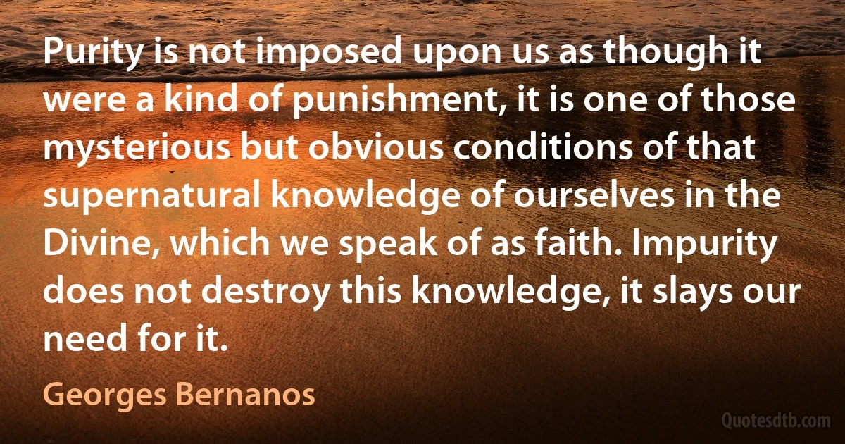 Purity is not imposed upon us as though it were a kind of punishment, it is one of those mysterious but obvious conditions of that supernatural knowledge of ourselves in the Divine, which we speak of as faith. Impurity does not destroy this knowledge, it slays our need for it. (Georges Bernanos)