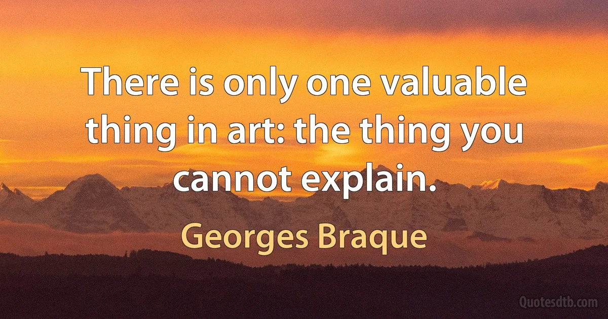 There is only one valuable thing in art: the thing you cannot explain. (Georges Braque)