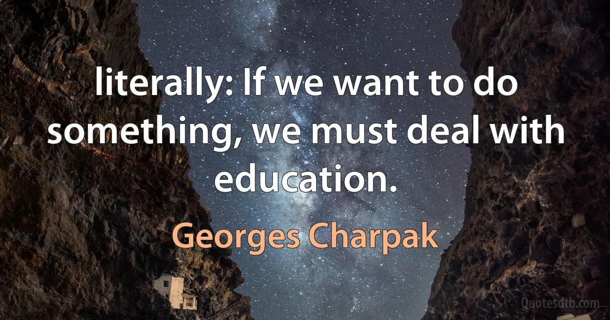 literally: If we want to do something, we must deal with education. (Georges Charpak)