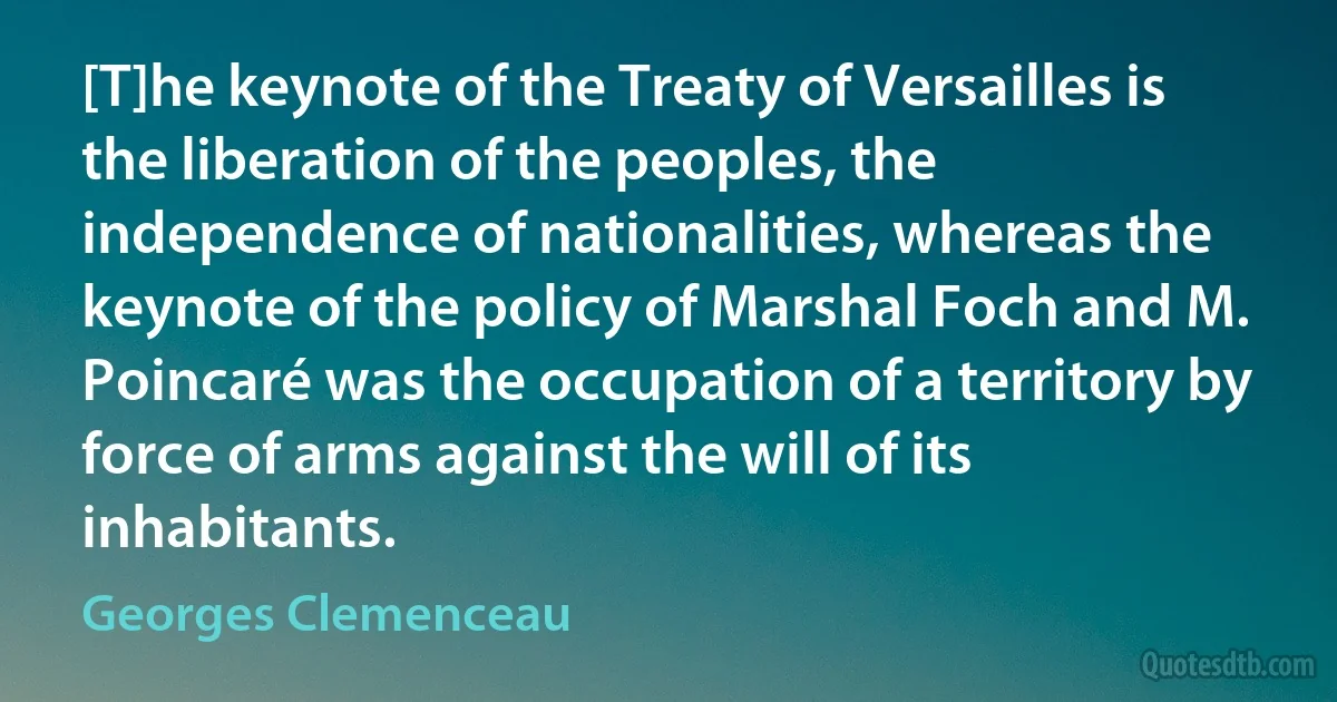 [T]he keynote of the Treaty of Versailles is the liberation of the peoples, the independence of nationalities, whereas the keynote of the policy of Marshal Foch and M. Poincaré was the occupation of a territory by force of arms against the will of its inhabitants. (Georges Clemenceau)