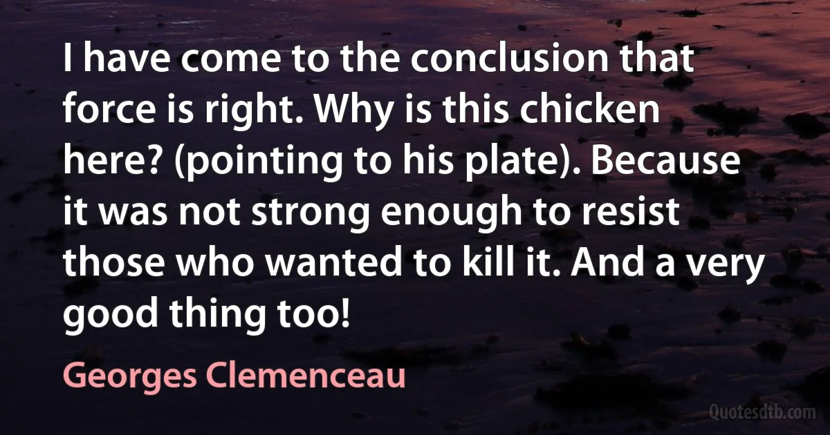 I have come to the conclusion that force is right. Why is this chicken here? (pointing to his plate). Because it was not strong enough to resist those who wanted to kill it. And a very good thing too! (Georges Clemenceau)