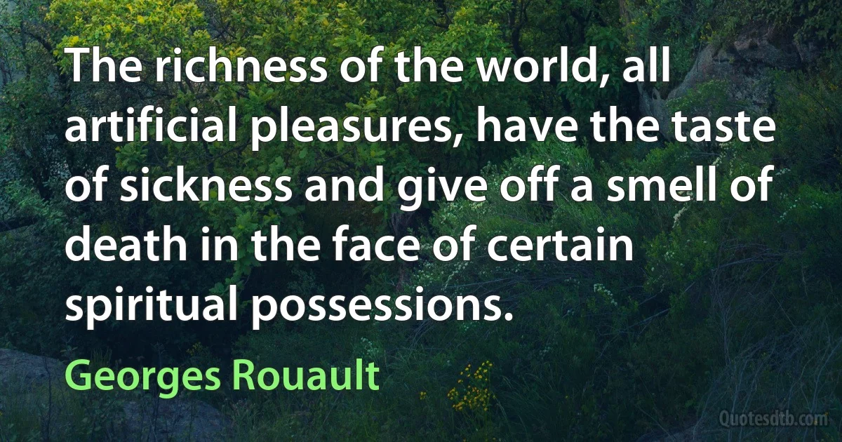 The richness of the world, all artificial pleasures, have the taste of sickness and give off a smell of death in the face of certain spiritual possessions. (Georges Rouault)