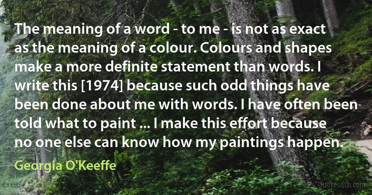 The meaning of a word - to me - is not as exact as the meaning of a colour. Colours and shapes make a more definite statement than words. I write this [1974] because such odd things have been done about me with words. I have often been told what to paint ... I make this effort because no one else can know how my paintings happen. (Georgia O'Keeffe)