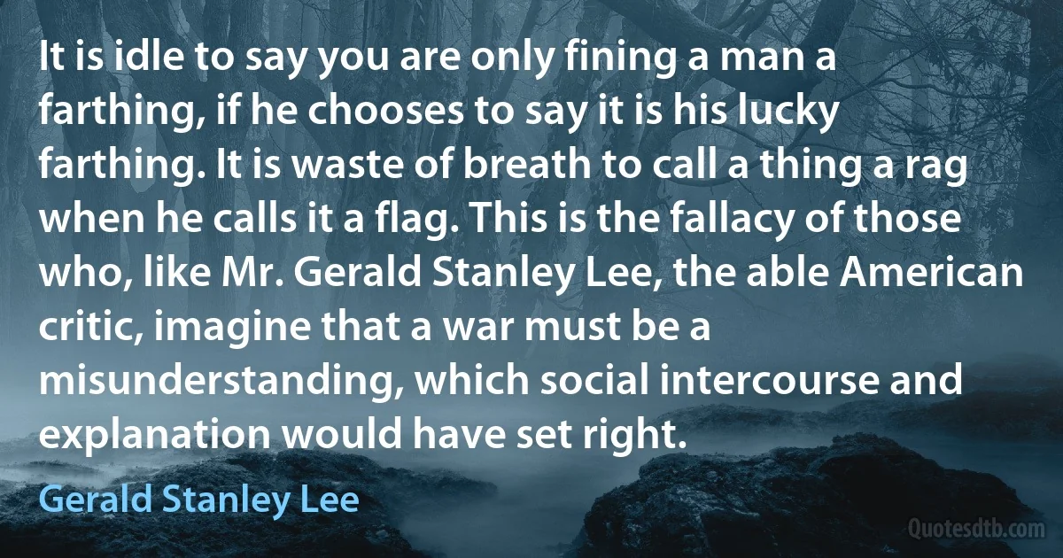 It is idle to say you are only fining a man a farthing, if he chooses to say it is his lucky farthing. It is waste of breath to call a thing a rag when he calls it a flag. This is the fallacy of those who, like Mr. Gerald Stanley Lee, the able American critic, imagine that a war must be a misunderstanding, which social intercourse and explanation would have set right. (Gerald Stanley Lee)