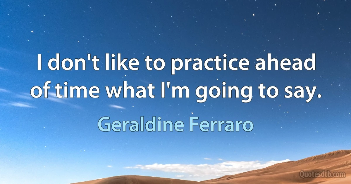 I don't like to practice ahead of time what I'm going to say. (Geraldine Ferraro)