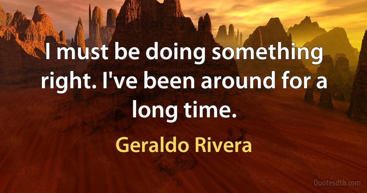 I must be doing something right. I've been around for a long time. (Geraldo Rivera)