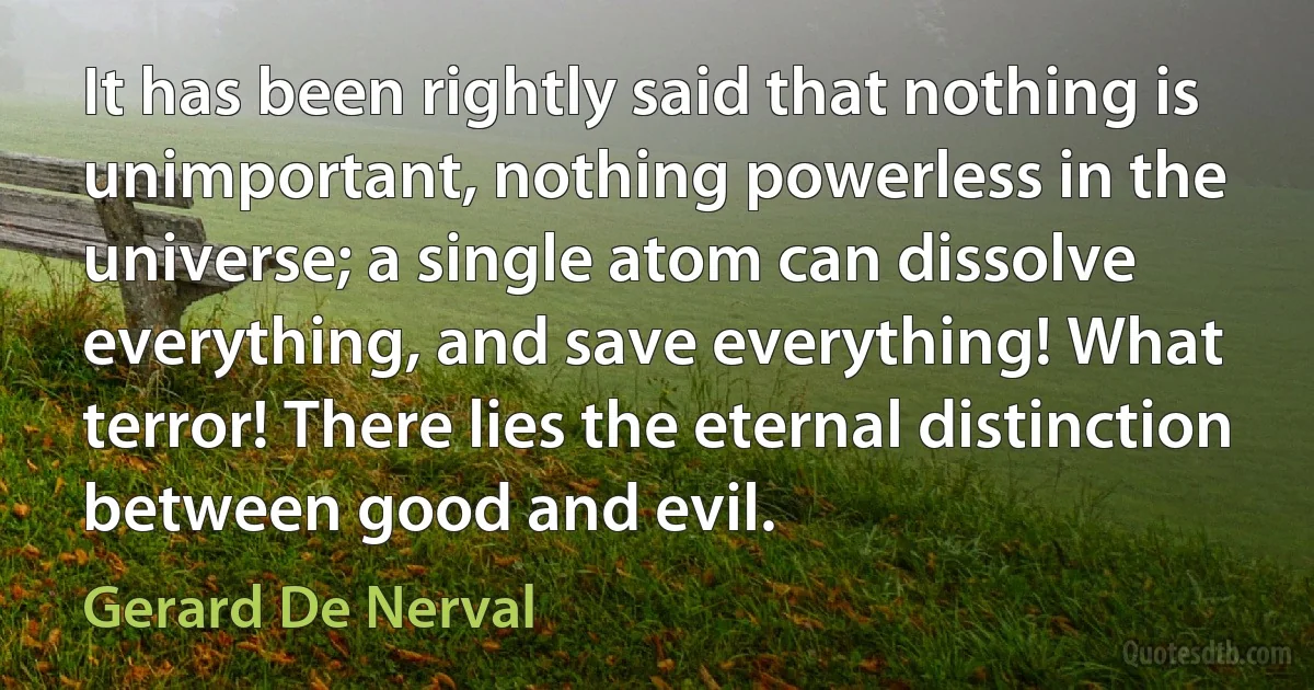 It has been rightly said that nothing is unimportant, nothing powerless in the universe; a single atom can dissolve everything, and save everything! What terror! There lies the eternal distinction between good and evil. (Gerard De Nerval)