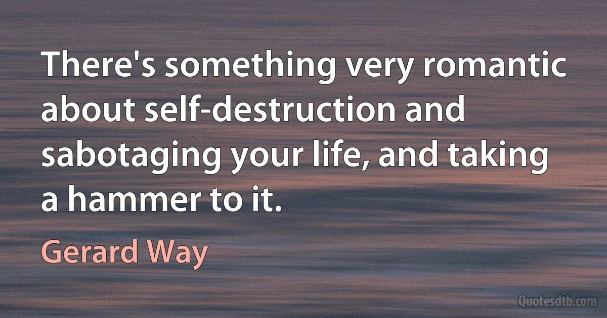 There's something very romantic about self-destruction and sabotaging your life, and taking a hammer to it. (Gerard Way)