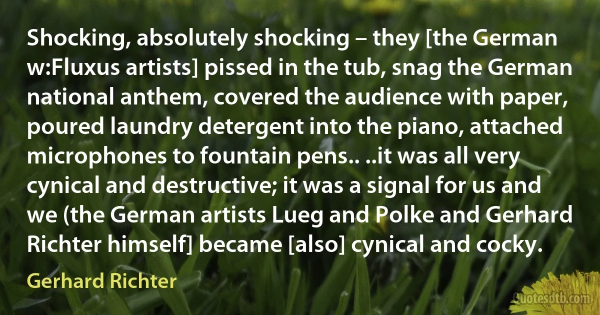 Shocking, absolutely shocking – they [the German w:Fluxus artists] pissed in the tub, snag the German national anthem, covered the audience with paper, poured laundry detergent into the piano, attached microphones to fountain pens.. ..it was all very cynical and destructive; it was a signal for us and we (the German artists Lueg and Polke and Gerhard Richter himself] became [also] cynical and cocky. (Gerhard Richter)