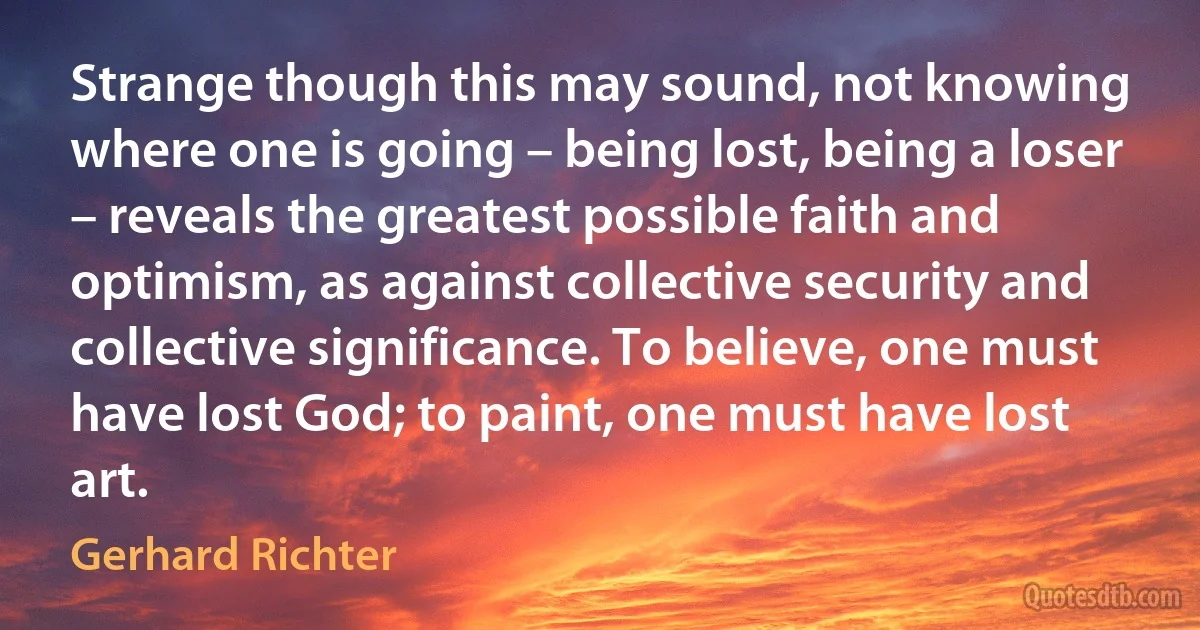 Strange though this may sound, not knowing where one is going – being lost, being a loser – reveals the greatest possible faith and optimism, as against collective security and collective significance. To believe, one must have lost God; to paint, one must have lost art. (Gerhard Richter)