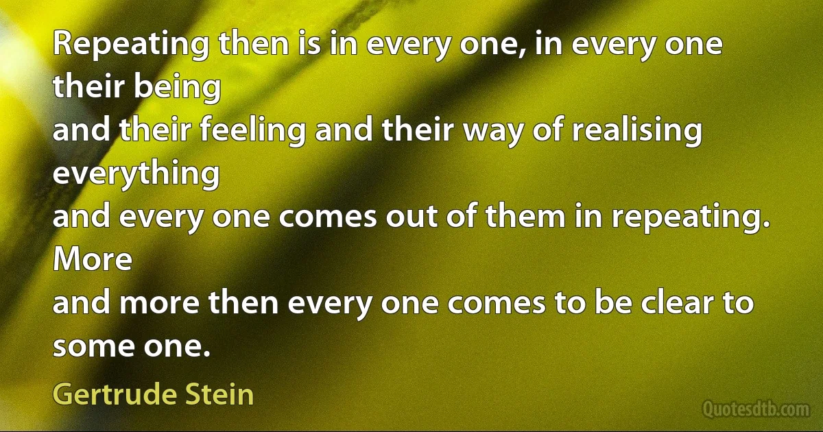 Repeating then is in every one, in every one their being
and their feeling and their way of realising everything
and every one comes out of them in repeating. More
and more then every one comes to be clear to some one. (Gertrude Stein)