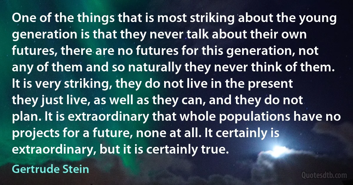 One of the things that is most striking about the young generation is that they never talk about their own futures, there are no futures for this generation, not any of them and so naturally they never think of them. It is very striking, they do not live in the present they just live, as well as they can, and they do not plan. It is extraordinary that whole populations have no projects for a future, none at all. It certainly is extraordinary, but it is certainly true. (Gertrude Stein)