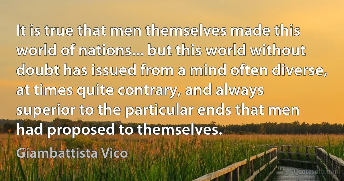 It is true that men themselves made this world of nations... but this world without doubt has issued from a mind often diverse, at times quite contrary, and always superior to the particular ends that men had proposed to themselves. (Giambattista Vico)