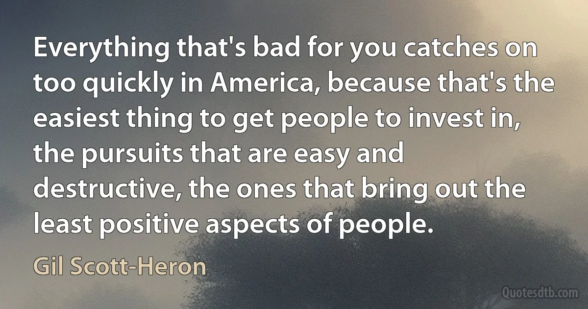 Everything that's bad for you catches on too quickly in America, because that's the easiest thing to get people to invest in, the pursuits that are easy and destructive, the ones that bring out the least positive aspects of people. (Gil Scott-Heron)