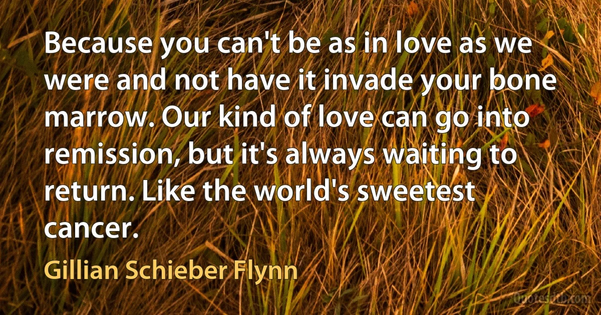 Because you can't be as in love as we were and not have it invade your bone marrow. Our kind of love can go into remission, but it's always waiting to return. Like the world's sweetest cancer. (Gillian Schieber Flynn)