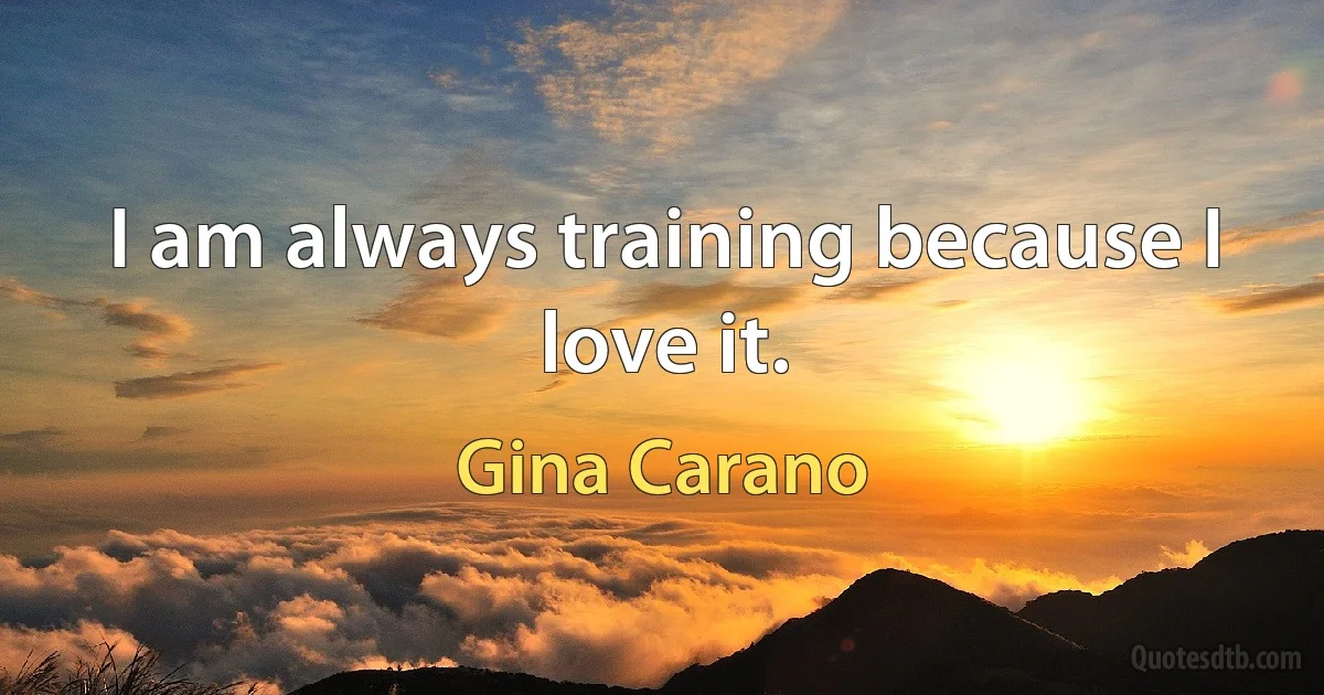 I am always training because I love it. (Gina Carano)