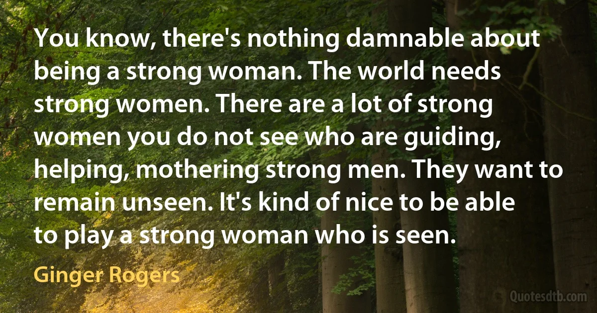 You know, there's nothing damnable about being a strong woman. The world needs strong women. There are a lot of strong women you do not see who are guiding, helping, mothering strong men. They want to remain unseen. It's kind of nice to be able to play a strong woman who is seen. (Ginger Rogers)