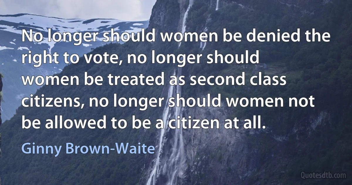 No longer should women be denied the right to vote, no longer should women be treated as second class citizens, no longer should women not be allowed to be a citizen at all. (Ginny Brown-Waite)