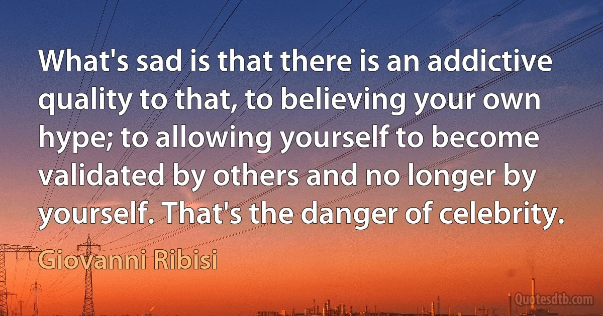 What's sad is that there is an addictive quality to that, to believing your own hype; to allowing yourself to become validated by others and no longer by yourself. That's the danger of celebrity. (Giovanni Ribisi)