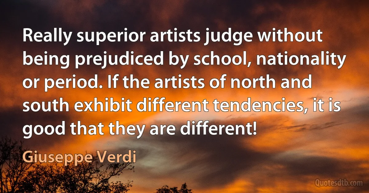 Really superior artists judge without being prejudiced by school, nationality or period. If the artists of north and south exhibit different tendencies, it is good that they are different! (Giuseppe Verdi)