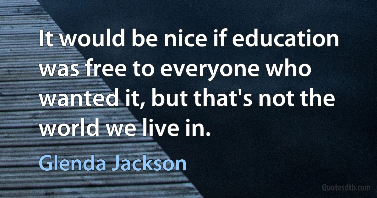 It would be nice if education was free to everyone who wanted it, but that's not the world we live in. (Glenda Jackson)