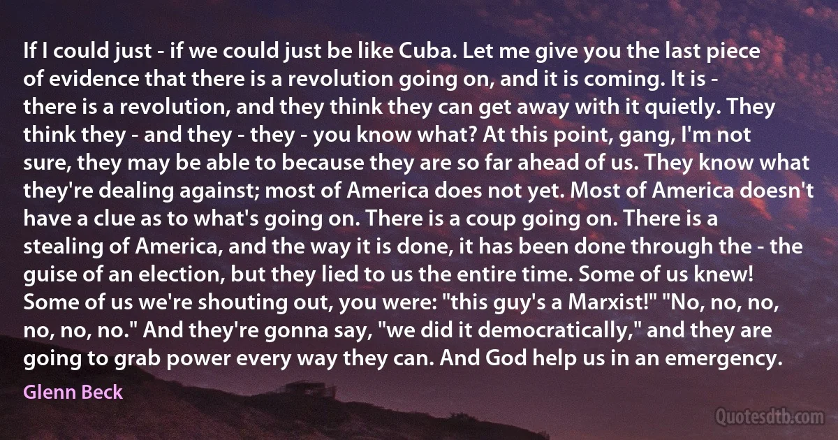 If I could just - if we could just be like Cuba. Let me give you the last piece of evidence that there is a revolution going on, and it is coming. It is - there is a revolution, and they think they can get away with it quietly. They think they - and they - they - you know what? At this point, gang, I'm not sure, they may be able to because they are so far ahead of us. They know what they're dealing against; most of America does not yet. Most of America doesn't have a clue as to what's going on. There is a coup going on. There is a stealing of America, and the way it is done, it has been done through the - the guise of an election, but they lied to us the entire time. Some of us knew! Some of us we're shouting out, you were: "this guy's a Marxist!" "No, no, no, no, no, no." And they're gonna say, "we did it democratically," and they are going to grab power every way they can. And God help us in an emergency. (Glenn Beck)