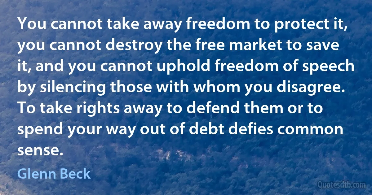 You cannot take away freedom to protect it, you cannot destroy the free market to save it, and you cannot uphold freedom of speech by silencing those with whom you disagree. To take rights away to defend them or to spend your way out of debt defies common sense. (Glenn Beck)