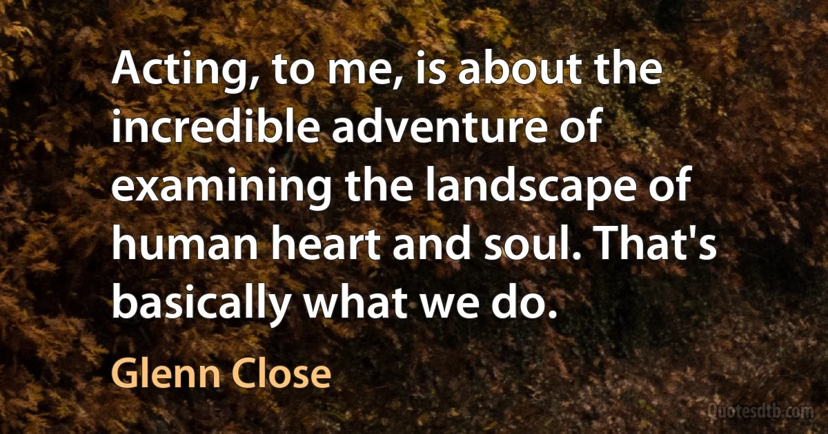 Acting, to me, is about the incredible adventure of examining the landscape of human heart and soul. That's basically what we do. (Glenn Close)