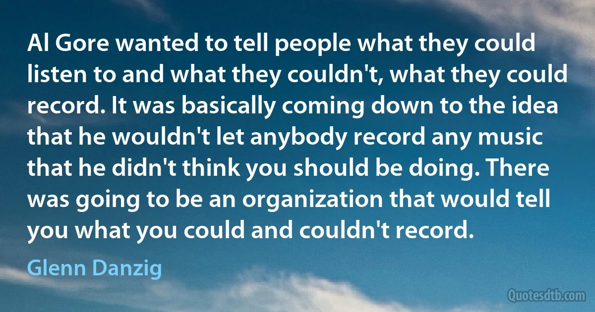 Al Gore wanted to tell people what they could listen to and what they couldn't, what they could record. It was basically coming down to the idea that he wouldn't let anybody record any music that he didn't think you should be doing. There was going to be an organization that would tell you what you could and couldn't record. (Glenn Danzig)