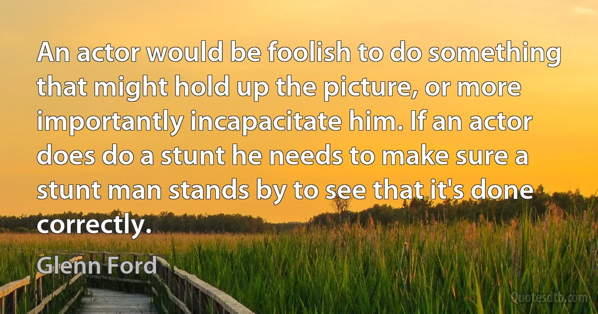 An actor would be foolish to do something that might hold up the picture, or more importantly incapacitate him. If an actor does do a stunt he needs to make sure a stunt man stands by to see that it's done correctly. (Glenn Ford)