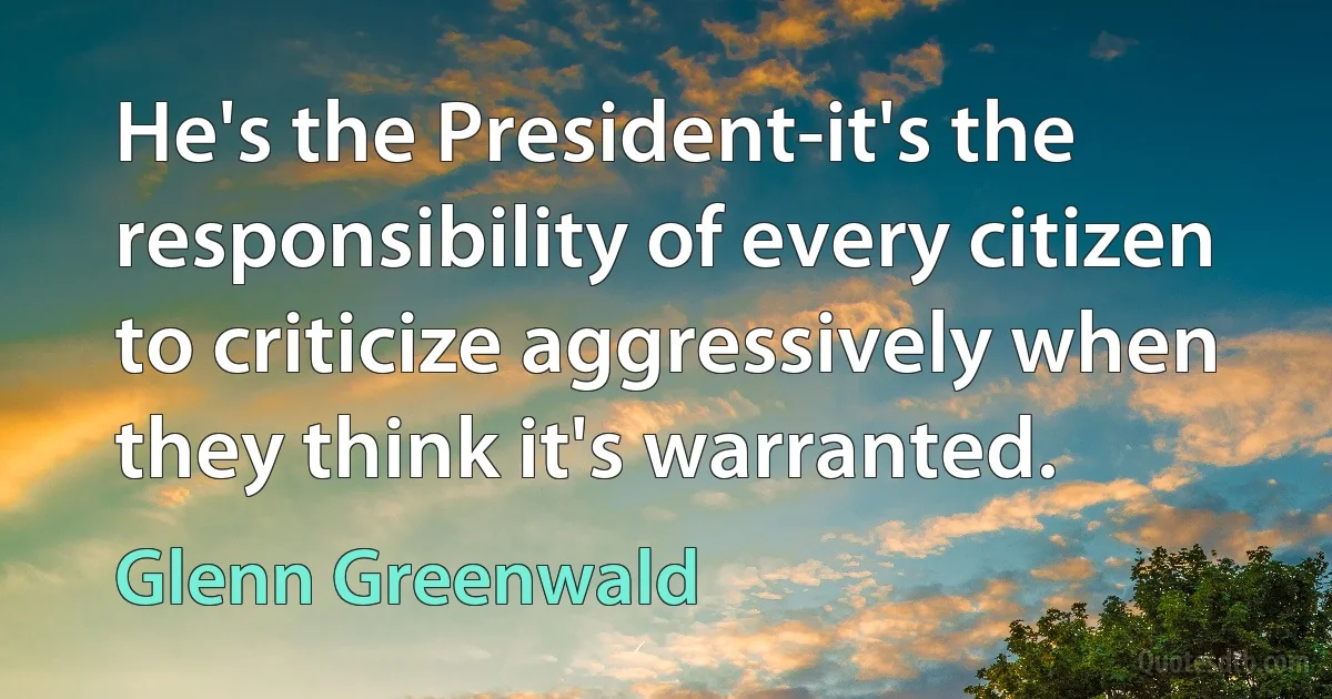 He's the President-it's the responsibility of every citizen to criticize aggressively when they think it's warranted. (Glenn Greenwald)