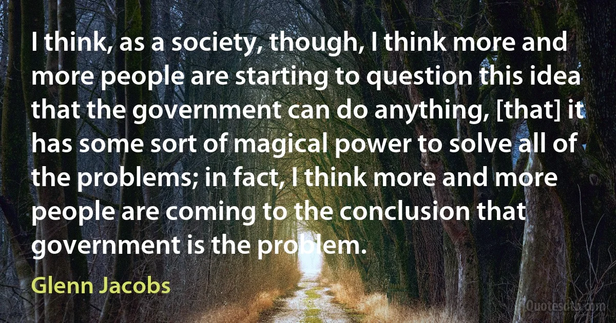 I think, as a society, though, I think more and more people are starting to question this idea that the government can do anything, [that] it has some sort of magical power to solve all of the problems; in fact, I think more and more people are coming to the conclusion that government is the problem. (Glenn Jacobs)