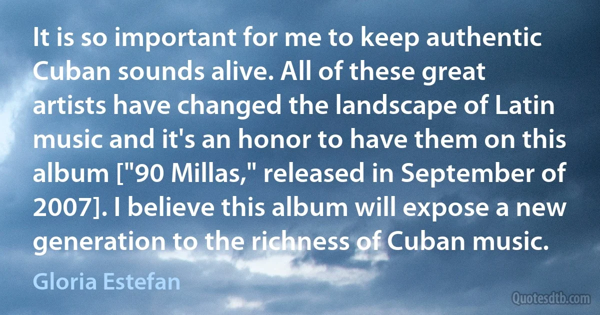 It is so important for me to keep authentic Cuban sounds alive. All of these great artists have changed the landscape of Latin music and it's an honor to have them on this album ["90 Millas," released in September of 2007]. I believe this album will expose a new generation to the richness of Cuban music. (Gloria Estefan)