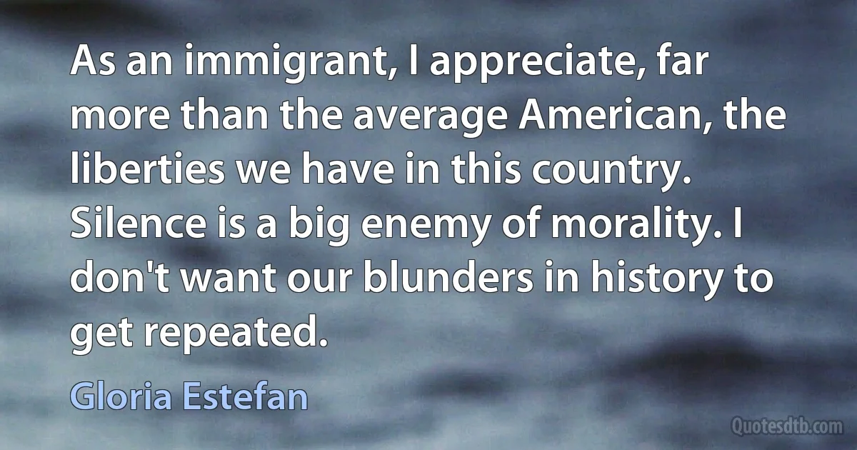 As an immigrant, I appreciate, far more than the average American, the liberties we have in this country. Silence is a big enemy of morality. I don't want our blunders in history to get repeated. (Gloria Estefan)