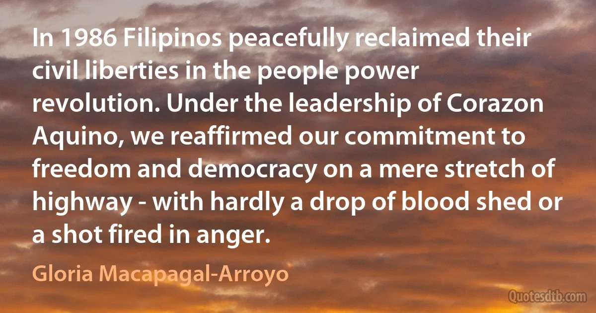 In 1986 Filipinos peacefully reclaimed their civil liberties in the people power revolution. Under the leadership of Corazon Aquino, we reaffirmed our commitment to freedom and democracy on a mere stretch of highway - with hardly a drop of blood shed or a shot fired in anger. (Gloria Macapagal-Arroyo)