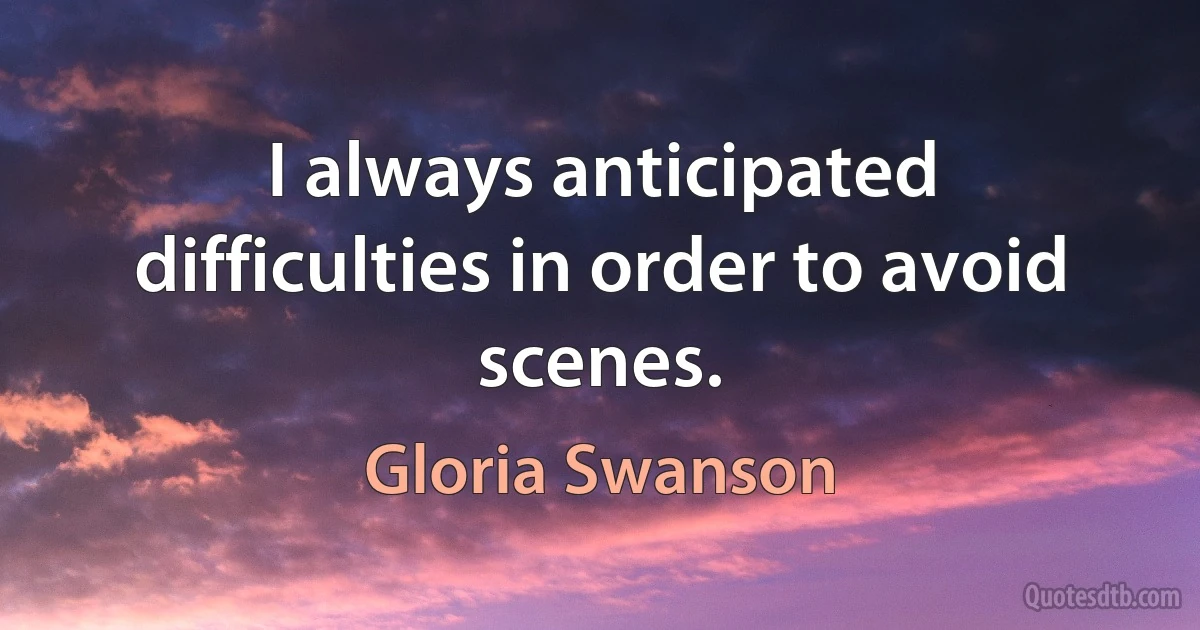 I always anticipated difficulties in order to avoid scenes. (Gloria Swanson)