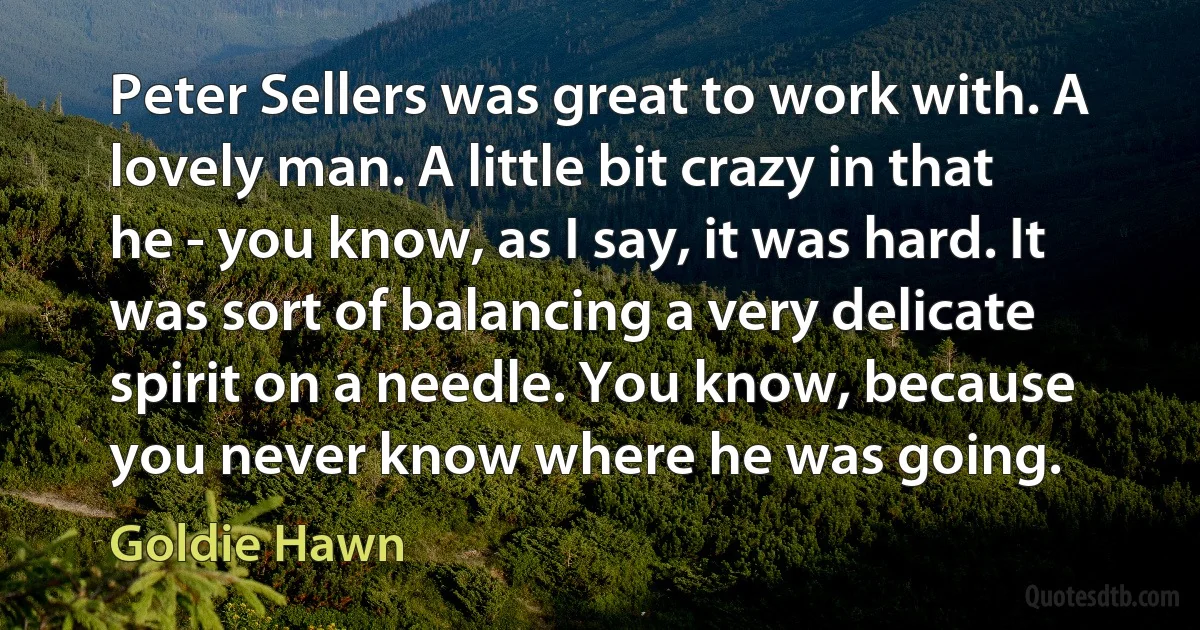 Peter Sellers was great to work with. A lovely man. A little bit crazy in that he - you know, as I say, it was hard. It was sort of balancing a very delicate spirit on a needle. You know, because you never know where he was going. (Goldie Hawn)