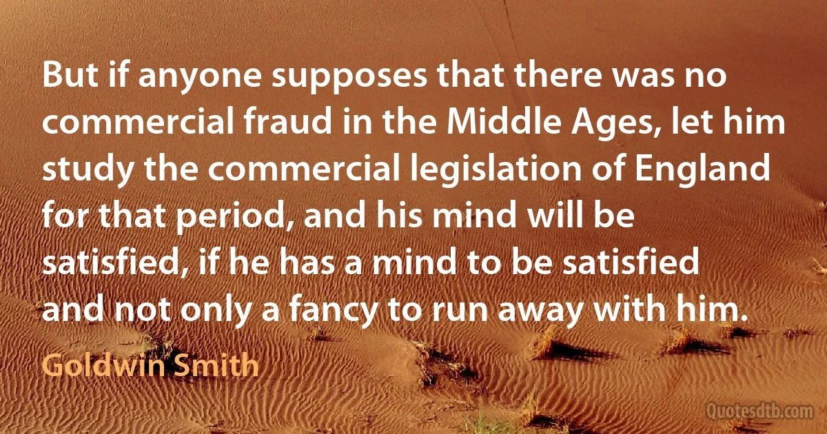 But if anyone supposes that there was no commercial fraud in the Middle Ages, let him study the commercial legislation of England for that period, and his mind will be satisfied, if he has a mind to be satisfied and not only a fancy to run away with him. (Goldwin Smith)