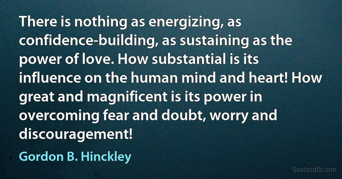 There is nothing as energizing, as confidence-building, as sustaining as the power of love. How substantial is its influence on the human mind and heart! How great and magnificent is its power in overcoming fear and doubt, worry and discouragement! (Gordon B. Hinckley)