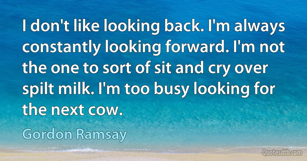 I don't like looking back. I'm always constantly looking forward. I'm not the one to sort of sit and cry over spilt milk. I'm too busy looking for the next cow. (Gordon Ramsay)