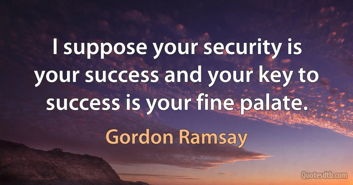 I suppose your security is your success and your key to success is your fine palate. (Gordon Ramsay)