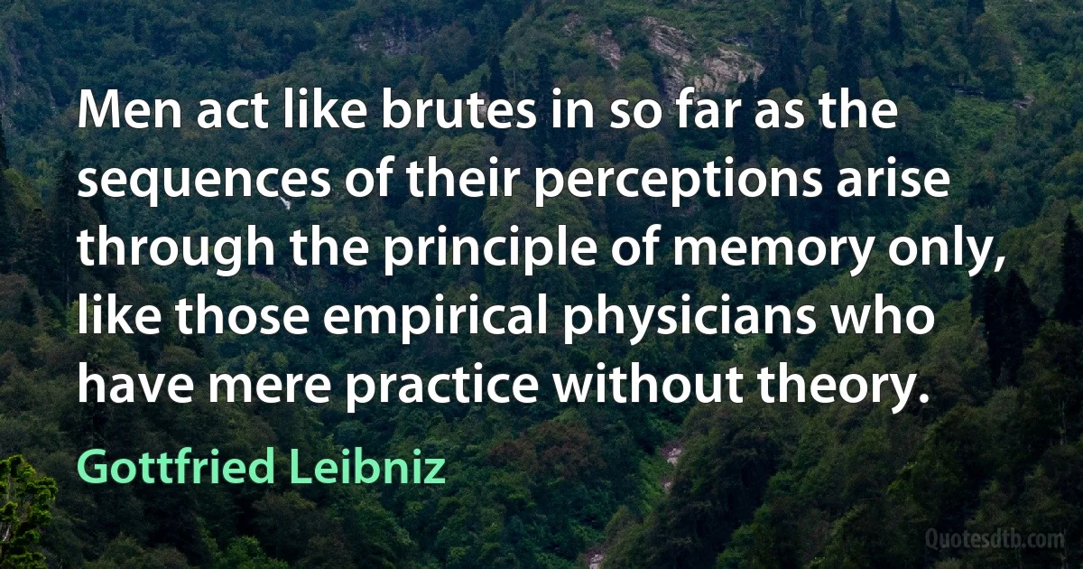 Men act like brutes in so far as the sequences of their perceptions arise through the principle of memory only, like those empirical physicians who have mere practice without theory. (Gottfried Leibniz)