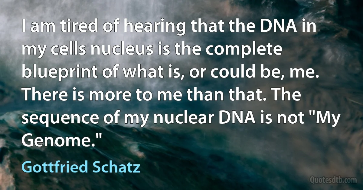 I am tired of hearing that the DNA in my cells nucleus is the complete blueprint of what is, or could be, me. There is more to me than that. The sequence of my nuclear DNA is not "My Genome." (Gottfried Schatz)