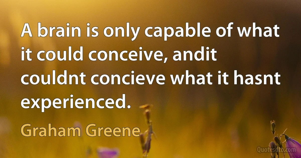 A brain is only capable of what it could conceive, andit couldnt concieve what it hasnt experienced. (Graham Greene)