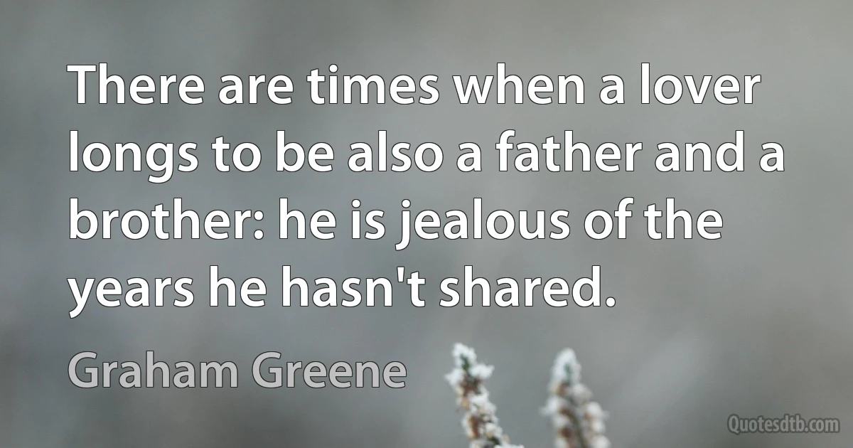 There are times when a lover longs to be also a father and a brother: he is jealous of the years he hasn't shared. (Graham Greene)