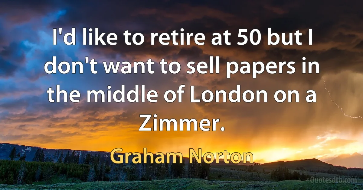 I'd like to retire at 50 but I don't want to sell papers in the middle of London on a Zimmer. (Graham Norton)