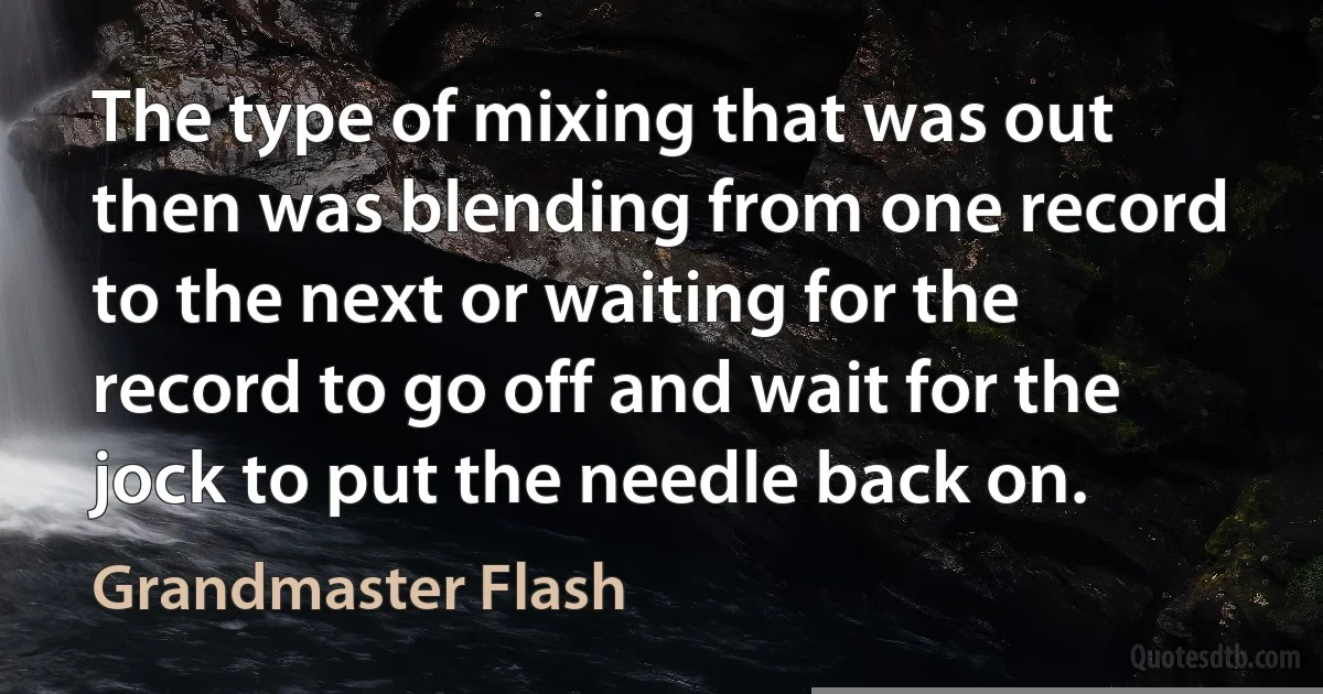 The type of mixing that was out then was blending from one record to the next or waiting for the record to go off and wait for the jock to put the needle back on. (Grandmaster Flash)