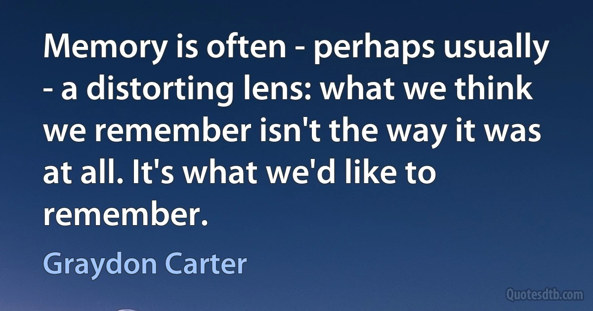 Memory is often - perhaps usually - a distorting lens: what we think we remember isn't the way it was at all. It's what we'd like to remember. (Graydon Carter)