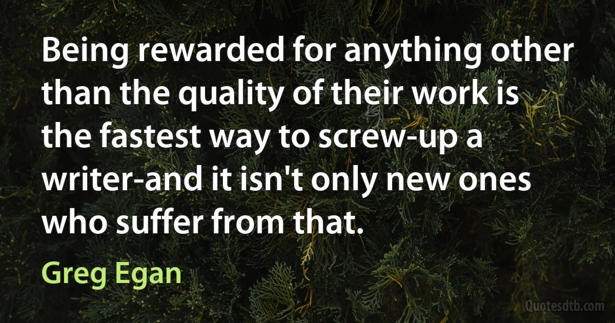 Being rewarded for anything other than the quality of their work is the fastest way to screw-up a writer-and it isn't only new ones who suffer from that. (Greg Egan)