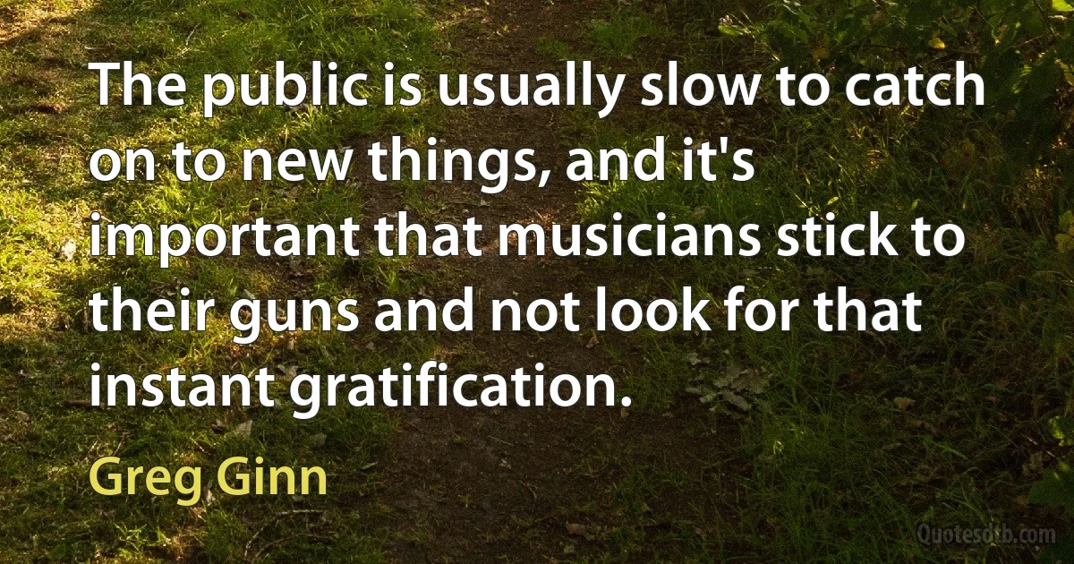 The public is usually slow to catch on to new things, and it's important that musicians stick to their guns and not look for that instant gratification. (Greg Ginn)